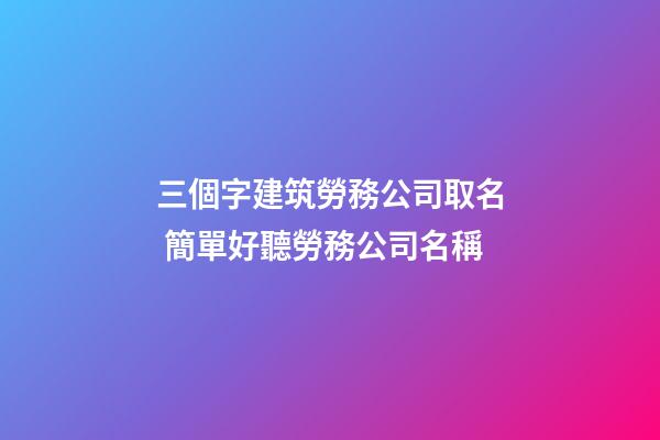 三個字建筑勞務公司取名 簡單好聽勞務公司名稱-第1張-公司起名-玄機派